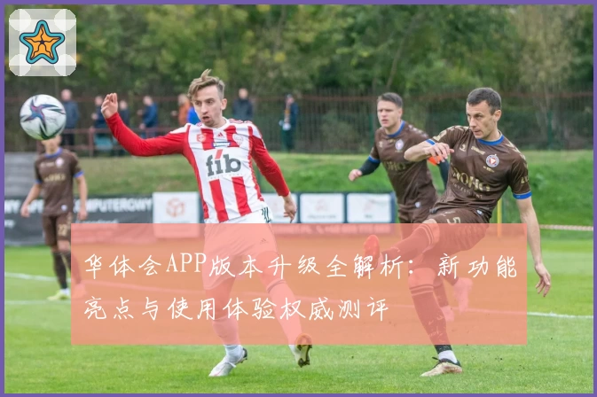 华体会APP版本升级全解析：新功能亮点与使用体验权威测评